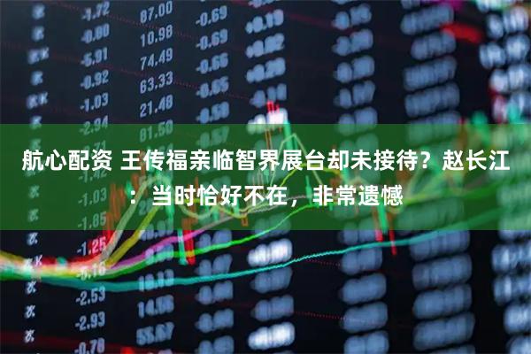 航心配资 王传福亲临智界展台却未接待？赵长江：当时恰好不在，非常遗憾