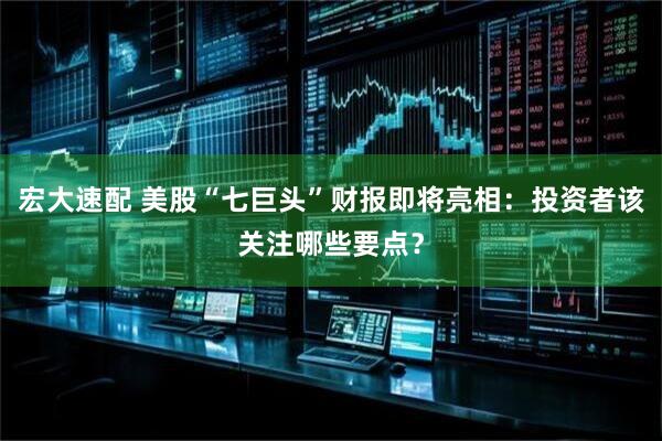 宏大速配 美股“七巨头”财报即将亮相：投资者该关注哪些要点？