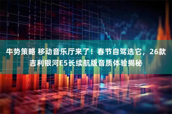 牛势策略 移动音乐厅来了！春节自驾选它，26款吉利银河E5长续航版音质体验揭秘