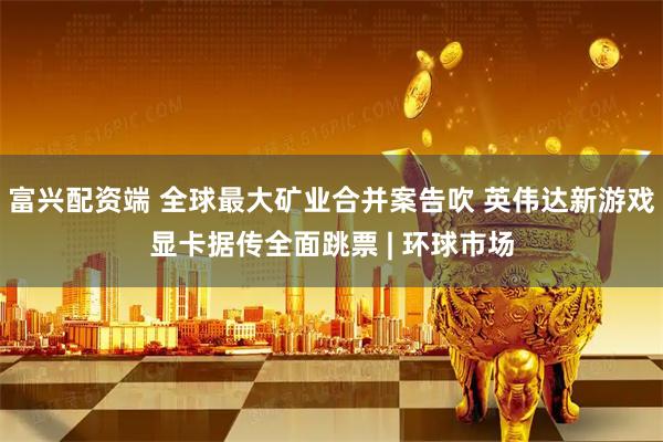 富兴配资端 全球最大矿业合并案告吹 英伟达新游戏显卡据传全面跳票 | 环球市场