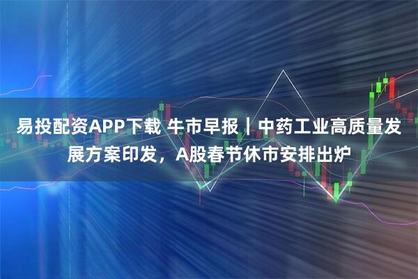易投配资APP下载 牛市早报｜中药工业高质量发展方案印发，A股春节休市安排出炉