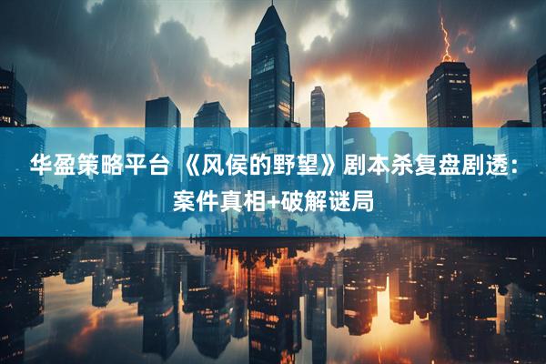 华盈策略平台 《风侯的野望》剧本杀复盘剧透：案件真相+破解谜局