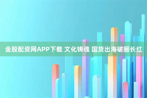 金股配资网APP下载 文化铸魂 国货出海破圈长红