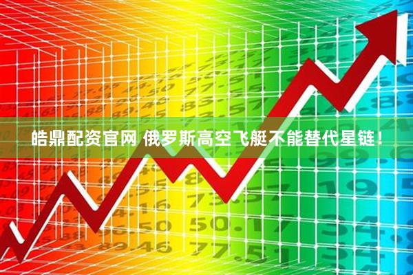 皓鼎配资官网 俄罗斯高空飞艇不能替代星链！