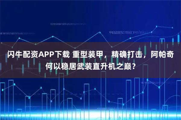 闪牛配资APP下载 重型装甲，精确打击，阿帕奇何以稳居武装直升机之巅？